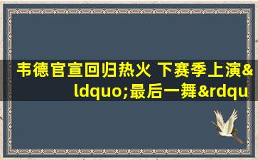 韦德官宣回归热火 下赛季上演“最后一舞”